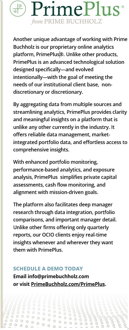 Another unique advantage of working with Prime Buchholz is our proprietary online analytics platform, PrimePlus®. Unlike other products, PrimePlus is an advanced technological solution designed specifically—and evolved intentionally—with the goal of meeting the needs of our institutional client base, non-discretionary or discretionary. By aggregating data from multiple sources and streamlining analytics, PrimePlus provides clarity and meaningful insights on a platform that is unlike any other currently in the industry. It offers reliable data management, market-integrated portfolio data, and effortless access to comprehensive insights. With enhanced portfolio monitoring, performance-based analytics, and exposure analysis, PrimePlus simplifies private capital assessments, cash flow monitoring, and alignment with mission-driven goals. The platform also facilitates deep manager research through data integration, portfolio comparisons, and important manager detail. Unlike other firms offering only quarterly reports, our OCIO clients enjoy real-time insights whenever and wherever they want them with PrimePlus.