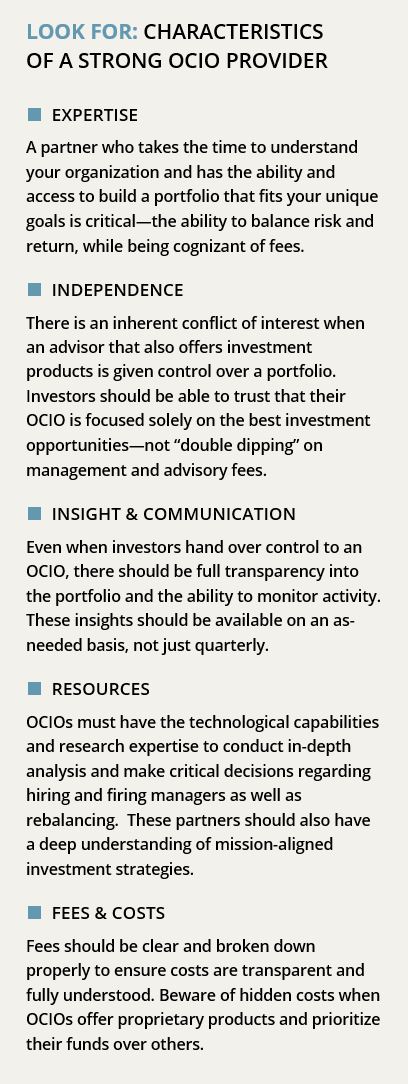 LOOK FOR: CHARACTERISTICS OF A STRONG OCIO PROVIDER ■ EXPERTISE A partner who takes the time to understand your organization and has the ability and access to build a portfolio that fits your unique goals is critical—the ability to balance risk and return, while being cognizant of fees. ■ INDEPENDENCE There is an inherent conflict of interest when an advisor that also offers investment products is given control over a portfolio. Investors should be able to trust that their OCIO is focused solely on the best investment opportunities—not “double dipping” on management and advisory fees. ■ INSIGHT & COMMUNICATION Even when investors hand over control to an OCIO, there should be full transparency into the portfolio and the ability to monitor activity. These insights should be available on an as-needed basis, not just quarterly. ■ RESOURCES OCIOs must have the technological capabilities and research expertise to conduct in-depth analysis and make critical decisions regarding hiring and firing managers as well as rebalancing. These partners should also have a deep understanding of mission-aligned investment strategies. ■ FEES & COSTS Fees should be clear and broken down properly to ensure costs are transparent and fully understood. Beware of hidden costs when OCIOs offer proprietary products and prioritize their funds over others. 