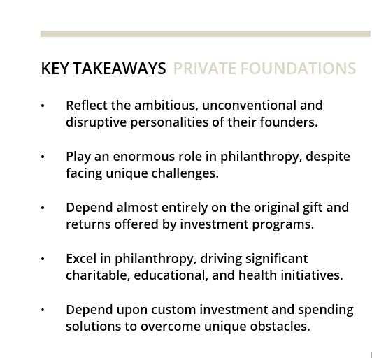 KEY TAKEAWAYS PRIVATE FOUNDATIONS • Reflect the ambitious, unconventional and disruptive personalities of their founders. • Play an enormous role in philanthropy, despite facing unique challenges. • Depend almost entirely on the original gift and returns offered by investment programs. • Excel in philanthropy, driving significant charitable, educational, and health initiatives. • Depend upon custom investment and spending solutions to overcome unique obstacles. 