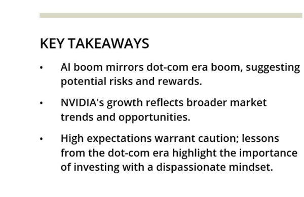 KEY TAKEAWAYS • AI boom mirrors dot-com era boom, suggesting potential risks and rewards. • NVIDIA's growth reflects broader market trends and opportunities. • High expectations warrant caution; lessons from the dot-com era highlight the importance of investing with a dispassionate mindset.